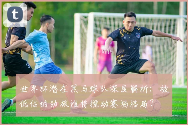 世界杯潜在黑马球队深度解析:被低估的劲旅谁将搅动赛场格局?