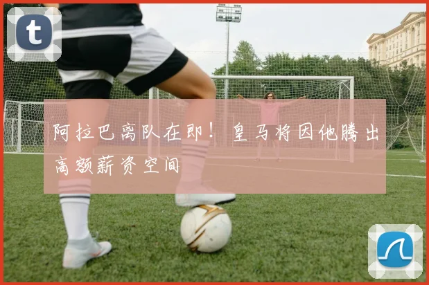 阿拉巴离队在即!皇马将因他腾出高额薪资空间
