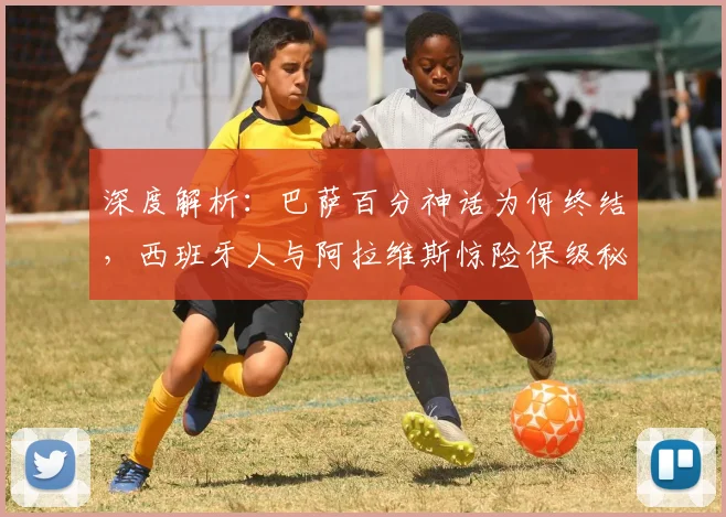 深度解析：巴萨百分神话为何终结，西班牙人与阿拉维斯惊险保级秘诀