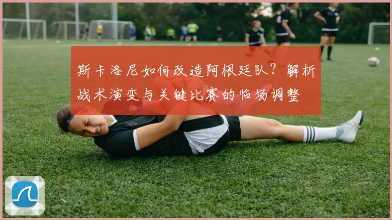 斯卡洛尼如何改造阿根廷队？解析战术演变与关键比赛的临场调整