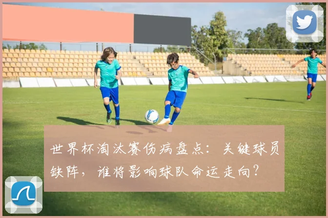世界杯淘汰赛伤病盘点:关键球员缺阵,谁将影响球队命运走向?