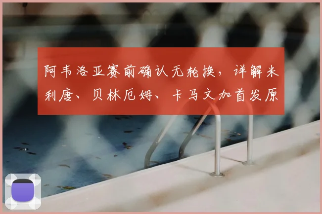 阿韦洛亚赛前确认无轮换，详解米利唐、贝林厄姆、卡马文加首发原因