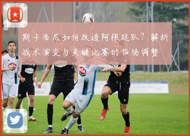 斯卡洛尼如何改造阿根廷队?解析战术演变与关键比赛的临场调整